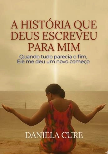 Capa de A história que Deus escreveu para mim: Quando tudo parecia o fim, Ele me deu um novo começo, de Daniela Cure